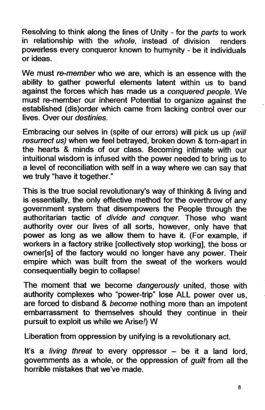 Resolving to think along the lines of Unity - for the parts to work in relationship with the whole, instead of division renders powerless every conqueror known to humynity - be it individuals or ideas.  We must re-member who we are, which is an essence with the ability to gather powerful elements latent within us to band against the forces which has made us a conquered people. We must re-member our inherent Potential to organize against the established (dis)order which came from lacking control over our lives. Over our destinies.  Embracing our selves in (spite of our errors) will pick us up (will resurrect us) when we feel betrayed, broken down & torn-apart in the hearts & minds of our class. Becoming intimate with our intuitional wisdom is infused with the power needed to bring us to alevel of reconciliation with self in a way where we can say that we truly *have it together.”  This is the true social revolutionary’s way of thinking & living and is essentially, the only effective method for the overthrow of any government system that disempowers the People through the authoritarian tactic of divide and conquer. Those who want authority over our lives of all sorts, however, only have that power as long as we allow them to have it. (For example, if workers in a factory strike [collectively stop working], the boss or ownerls] of the factory would no longer have any power. Their empire which was built from the sweat of the workers would consequentially begin to collapse!  The moment that we become dangerously united, those with authority complexes who “power-trip® lose ALL power over us, are forced to disband & become nothing more than an impotent embarrassment to themselves should they continue i their pursuit to exploit us while we Arise!) W  Liberation from oppression by unifying is a revolutionary act.  Its a living threat to every oppressor ~ be it a land lord, governments as a whole, or the oppression of guilt from all the horrible mistakes that we’ve made. 